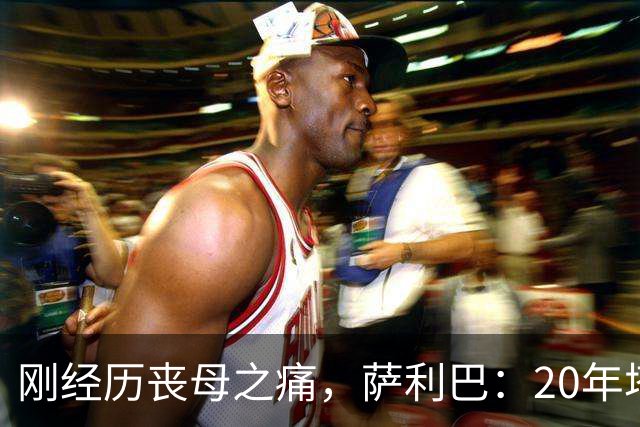 刚经历丧母之痛，萨利巴：20年塔帅说不把我放入名单，我差点哭了